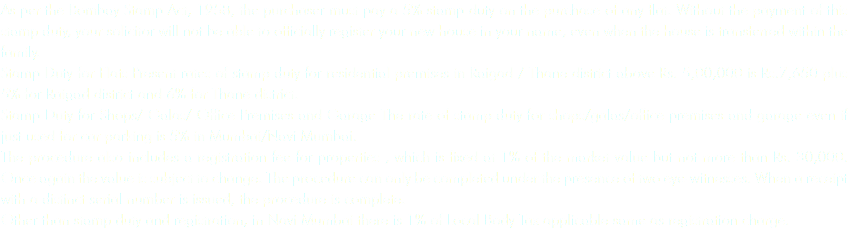 As per the Bombay Stamp Act, 1958, the purchaser must pay a 5% stamp duty on the purchase of any flat. Without the payment of this stamp duty, your solicitor will not be able to officially register your new house in your name, even when the house is transferred within the family.
Stamp Duty for Flats Present rates of stamp duty for residential premises in Raigad / Thane district above Rs. 5,00,000 is Rs.7,650 plus 5% for Raigad district and 6% for Thane district. Stamp Duty for Shops/ Galas/ Office Premises and Garage The rate of stamp duty for shops/galas/office premises and garage even if just used for car parking is 5% in Mumbai/Navi Mumbai.
The procedure also includes a registration fee for properties , which is fixed at 1% of the market value but not more than Rs. 30,000. Once again the value is subject to change. The procedure can only be completed under the presence of two eye-witnesses. When a receipt with a distinct serial number is issued, the procedure is complete.
Other than stamp duty and registration, in Navi Mumbai there is 1% of Local Body Tax applicable same as registration charge.