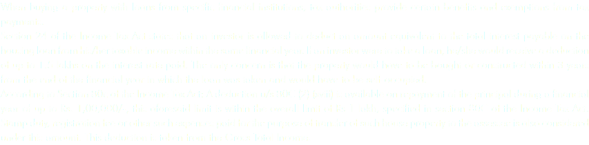 When buying a property with loans from specific financial institutions, tax authorities provide certain benefits and exemptions from tax payments.
Section 24 of the Income Tax Act states that an investor is allowed to deduct an amount equivalent to the total interest payable on the housing loan from his/her taxable income within the same financial year. If an investor were to take a loan, he/she would receive a deduction of up to 1.5 lakhs on the interest rate paid. The only concern is that the property would have to be bought or constructed within 3 years from the end of the financial year in which the loan was taken and would have to be self-occupied.
According to Section 80c of the Income Tax Act: A deduction u/s 80C (2) (xviii) is available on repayment of the principal during a financial year of up to Rs. 1,00,000/-, this aforesaid limit is within the overall limit of Rs 1 lakh, specified in section 80C of the Income Tax Act. Stamp duty, registration fee or other such expenses paid for the purpose of transfer of such house property to the assessee is also considered under this amount. This deduction is taken from the Gross Total Income.
